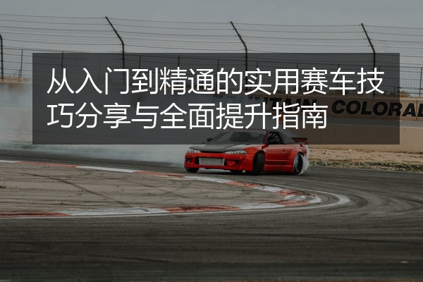 从入门到精通的实用赛车技巧分享与全面提升指南