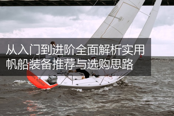从入门到进阶全面解析实用帆船装备推荐与选购思路