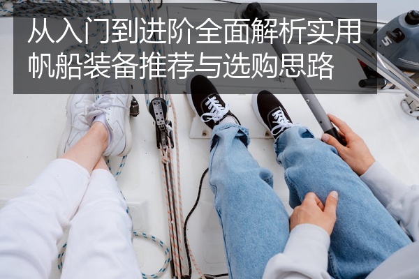 从入门到进阶全面解析实用帆船装备推荐与选购思路