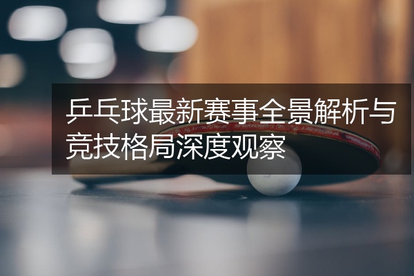 乒乓球最新赛事全景解析与竞技格局深度观察