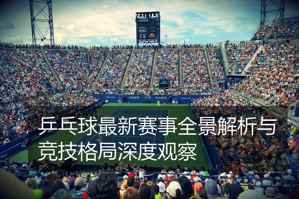 乒乓球最新赛事全景解析与竞技格局深度观察