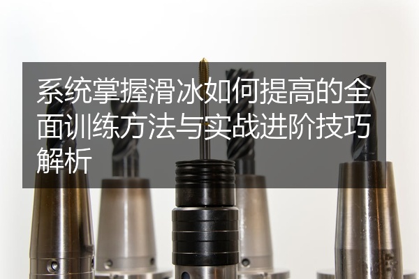 系统掌握滑冰如何提高的全面训练方法与实战进阶技巧解析