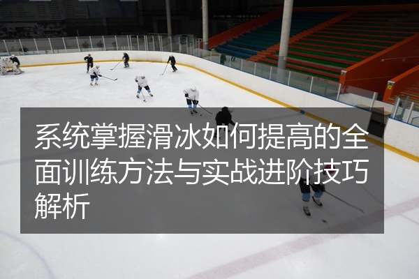 系统掌握滑冰如何提高的全面训练方法与实战进阶技巧解析
