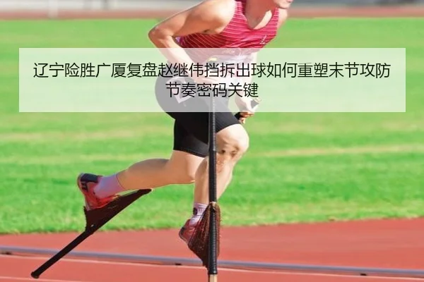 辽宁险胜广厦复盘赵继伟挡拆出球如何重塑末节攻防节奏密码关键