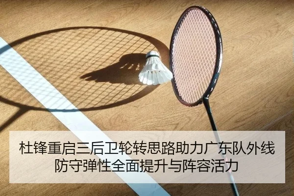 杜锋重启三后卫轮转思路助力广东队外线防守弹性全面提升与阵容活力