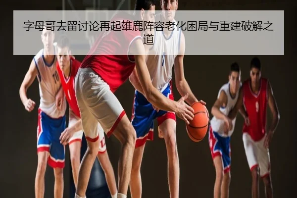 字母哥去留讨论再起雄鹿阵容老化困局与重建破解之道